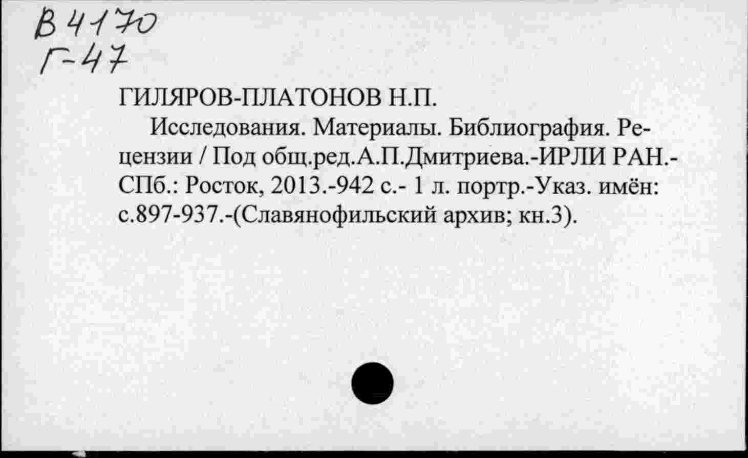 ﻿ГИЛЯРОВ-ПЛАТОНОВ н.п.
Исследования. Материалы. Библиография. Рецензии / Под общ.ред.А.П.Дмитриева.-ИРЛИ РАН,-СПб.: Росток, 2013.-942 с.- 1 л. портр.-Указ. имён: с.897-937.-(Славянофильский архив; кн.З).